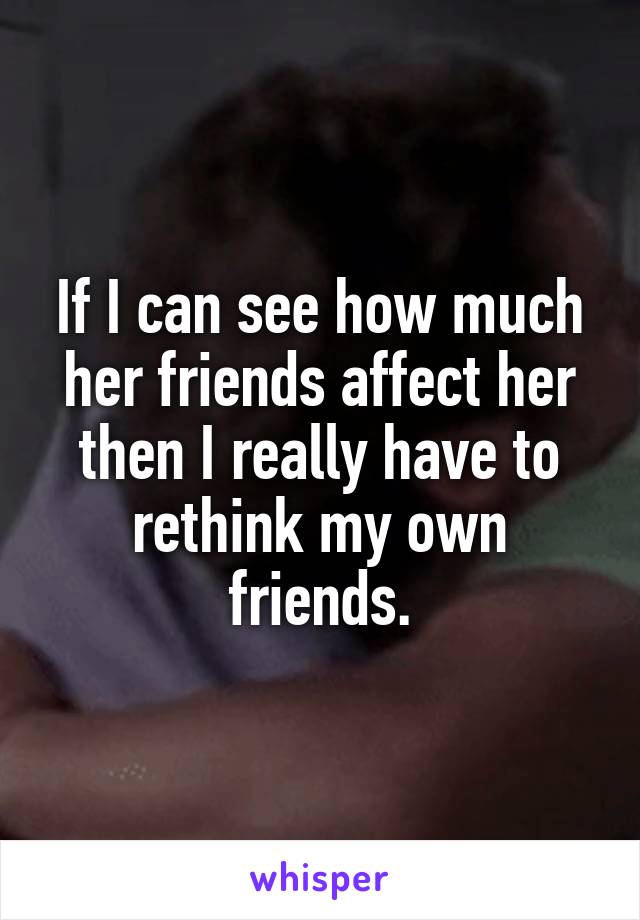 If I can see how much her friends affect her then I really have to rethink my own friends.