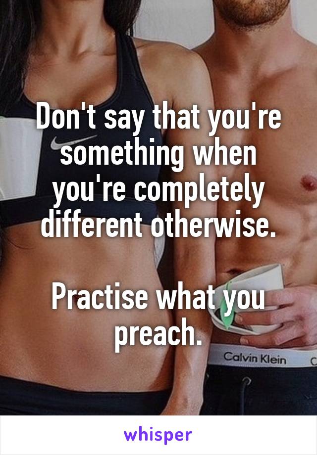 Don't say that you're something when you're completely different otherwise.

Practise what you preach.