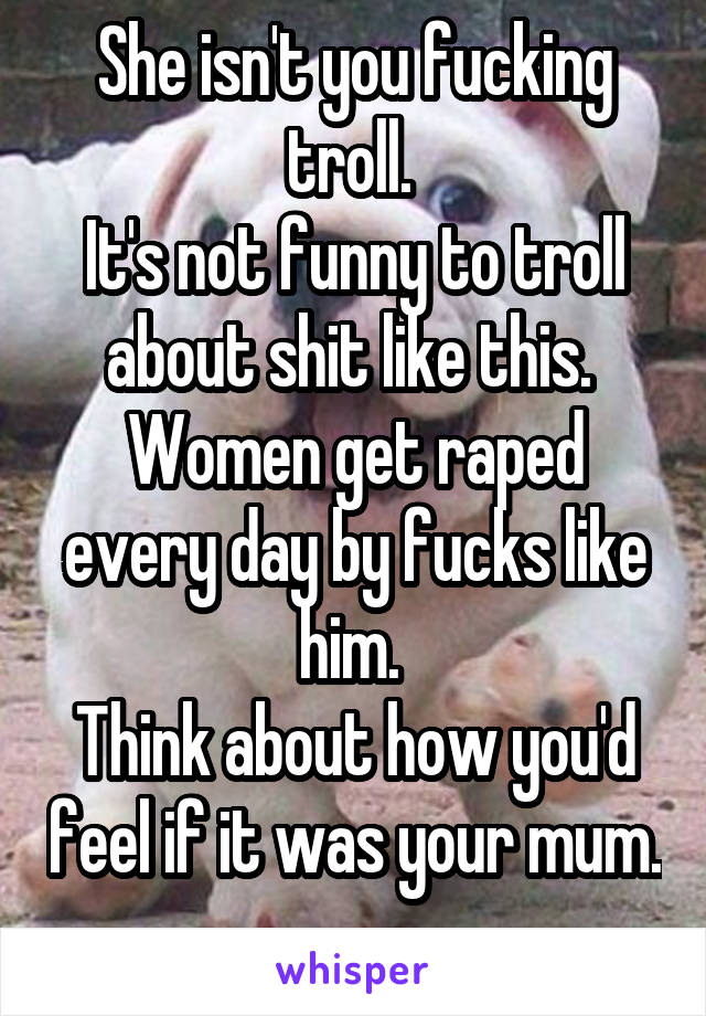 She isn't you fucking troll. 
It's not funny to troll about shit like this. 
Women get raped every day by fucks like him. 
Think about how you'd feel if it was your mum. 