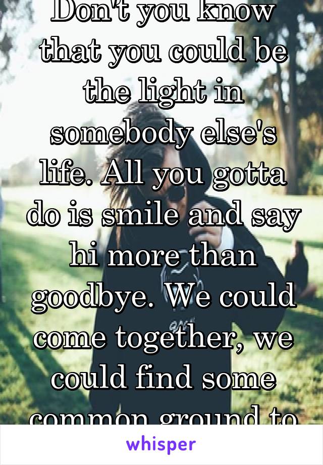 Don't you know that you could be the light in somebody else's life. All you gotta do is smile and say hi more than goodbye. We could come together, we could find some common ground to walk.