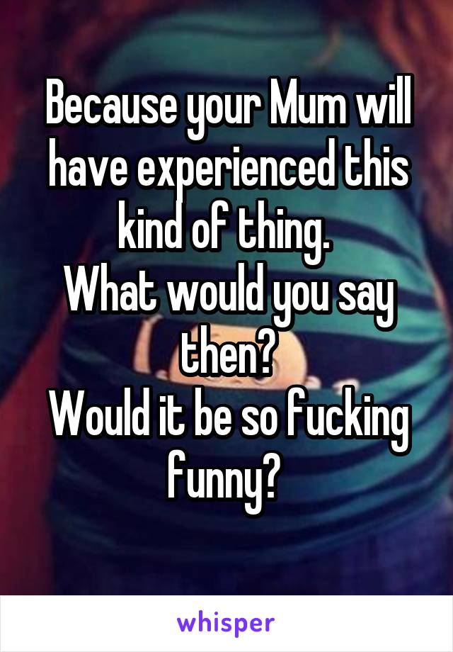 Because your Mum will have experienced this kind of thing. 
What would you say then?
Would it be so fucking funny? 
