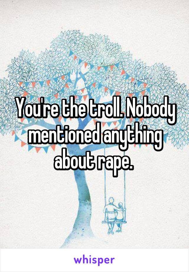 You're the troll. Nobody mentioned anything about rape. 