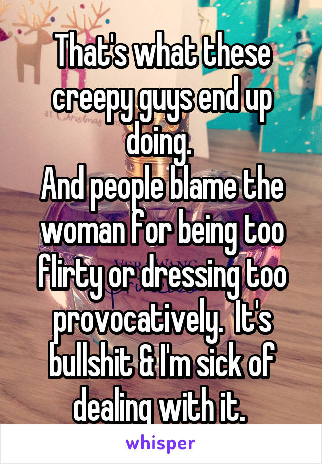 That's what these creepy guys end up doing. 
And people blame the woman for being too flirty or dressing too provocatively.  It's bullshit & I'm sick of dealing with it. 