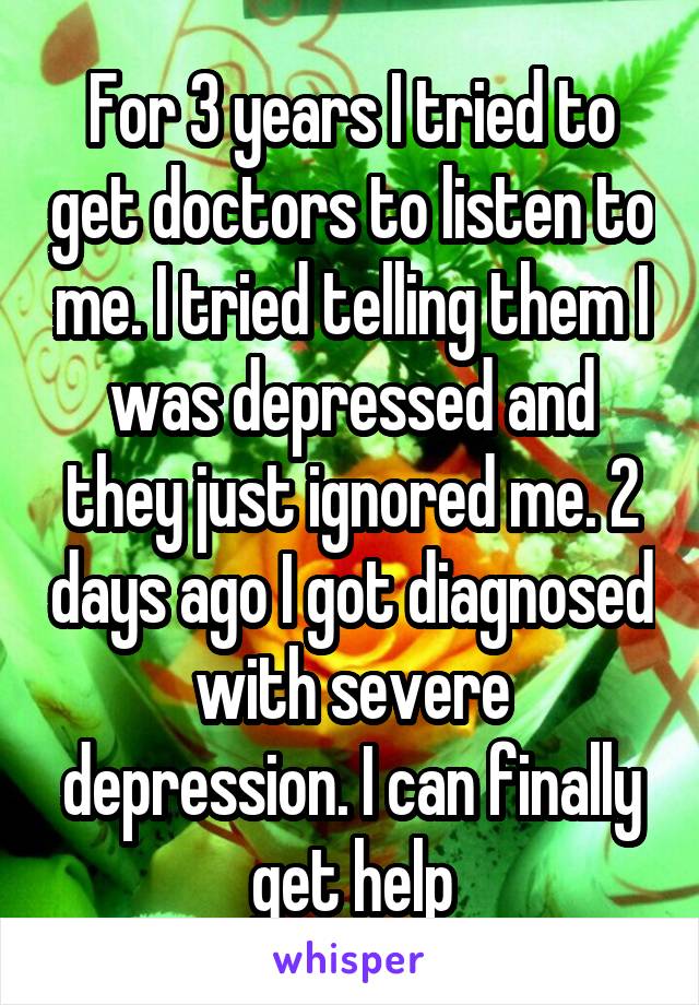 For 3 years I tried to get doctors to listen to me. I tried telling them I was depressed and they just ignored me. 2 days ago I got diagnosed with severe depression. I can finally get help