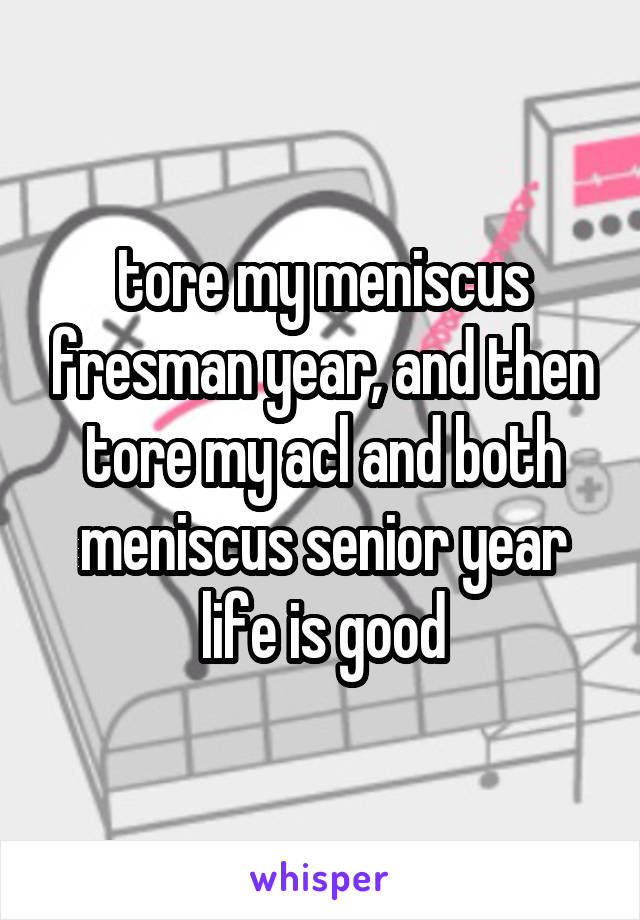 tore my meniscus fresman year, and then tore my acl and both meniscus senior year life is good