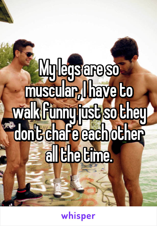 My legs are so muscular, I have to walk funny just so they don't chafe each other all the time.