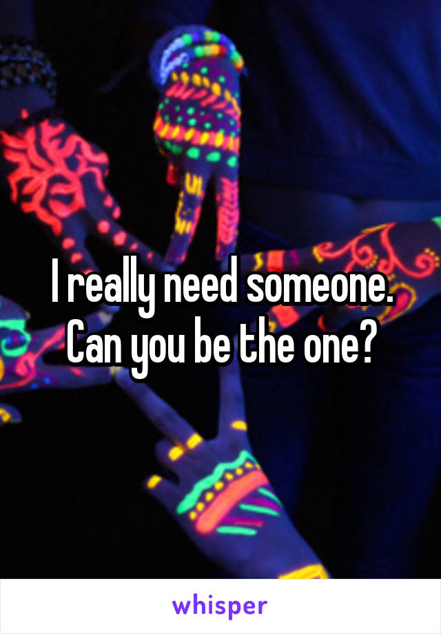 I really need someone. Can you be the one?