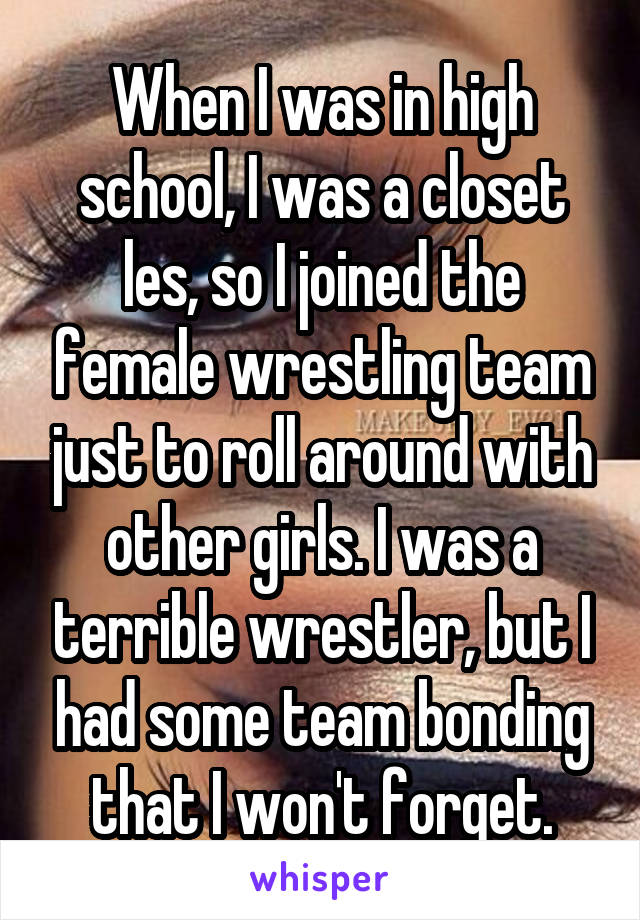 When I was in high school, I was a closet les, so I joined the female wrestling team just to roll around with other girls. I was a terrible wrestler, but I had some team bonding that I won't forget.