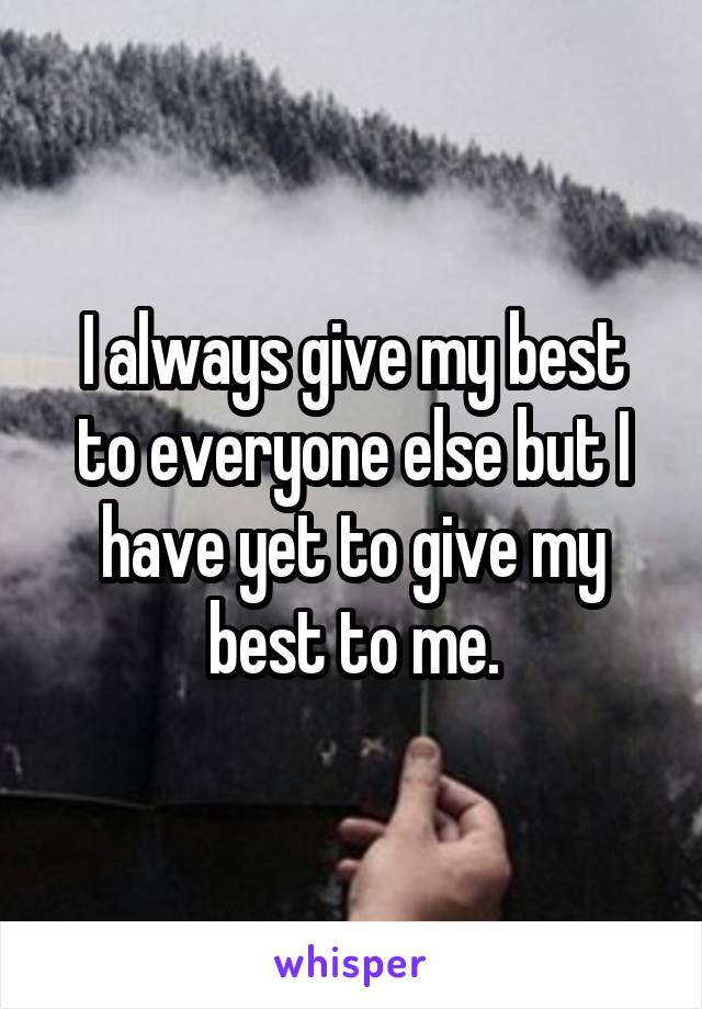 I always give my best to everyone else but I have yet to give my best to me.