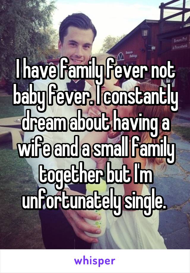 I have family fever not baby fever. I constantly dream about having a wife and a small family together but I'm unfortunately single. 