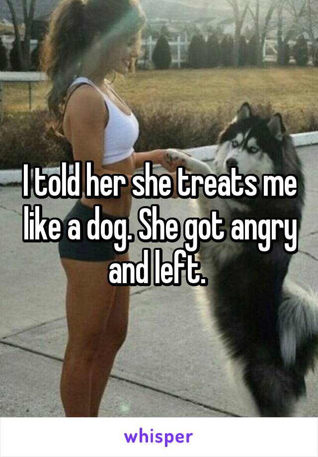 I told her she treats me like a dog. She got angry and left. 