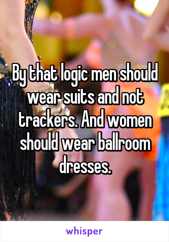 By that logic men should wear suits and not trackers. And women should wear ballroom dresses.