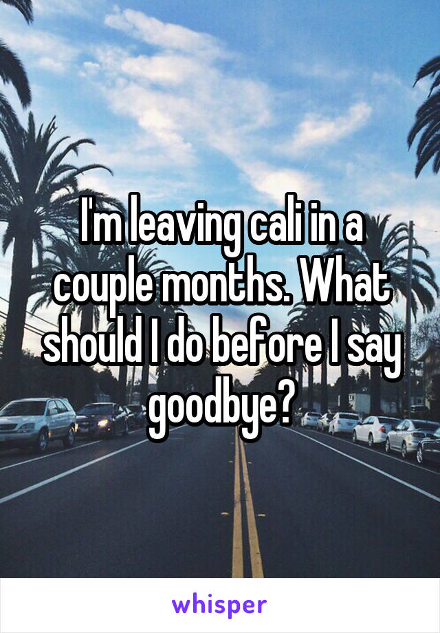 I'm leaving cali in a couple months. What should I do before I say goodbye?