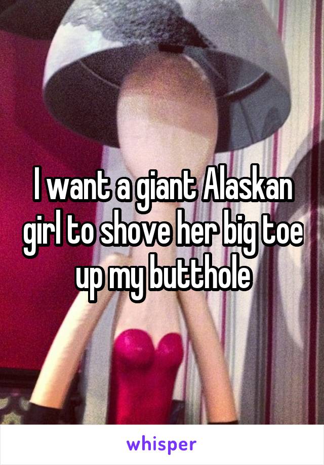 I want a giant Alaskan girl to shove her big toe up my butthole