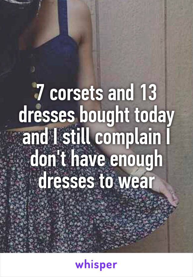 
7 corsets and 13 dresses bought today and I still complain I don't have enough dresses to wear