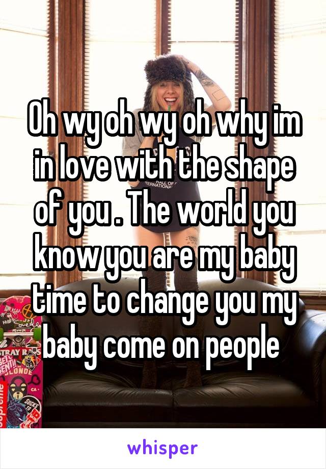 Oh wy oh wy oh why im in love with the shape of you . The world you know you are my baby time to change you my baby come on people 