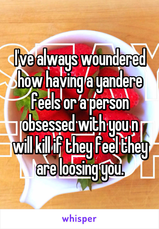 I've always woundered how having a yandere feels or a person obsessed with you n will kill if they feel they are loosing you.