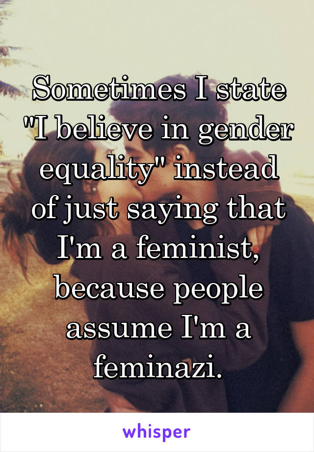 Sometimes I state "I believe in gender equality" instead of just saying that I'm a feminist, because people assume I'm a feminazi.