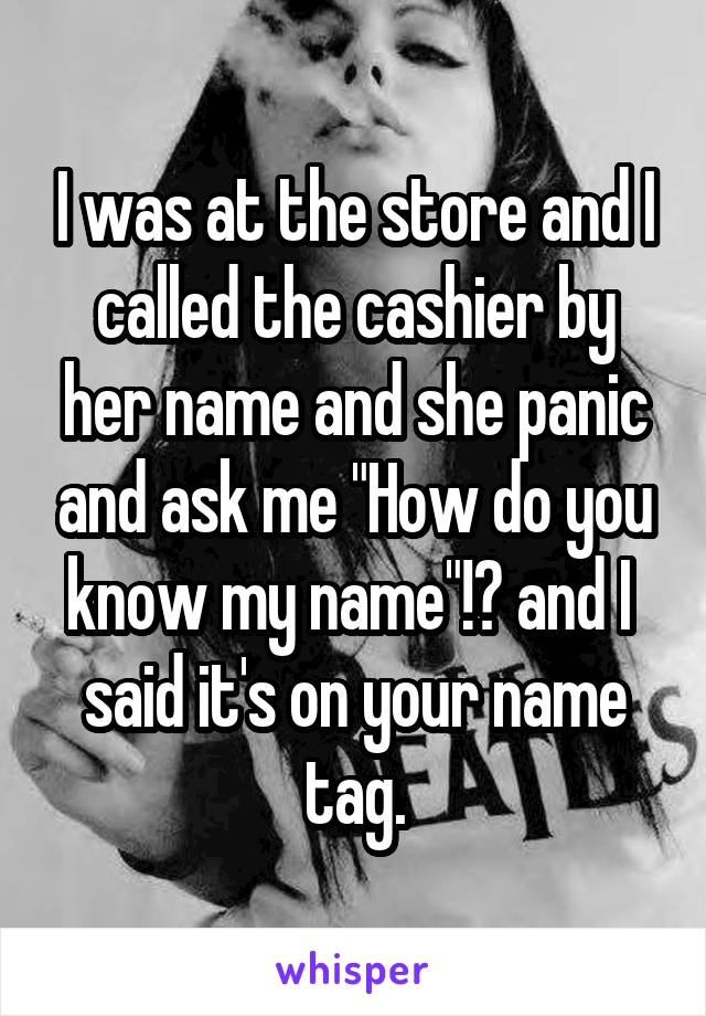 I was at the store and I called the cashier by her name and she panic and ask me "How do you know my name"!? and I  said it's on your name tag.