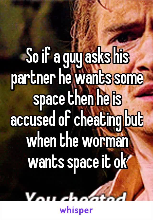 So if a guy asks his partner he wants some space then he is accused of cheating but when the worman wants space it ok