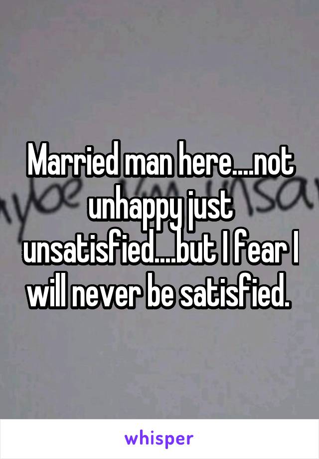 Married man here....not unhappy just unsatisfied....but I fear I will never be satisfied. 