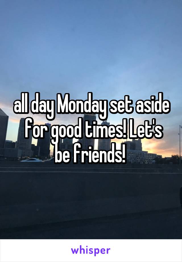 all day Monday set aside  for good times! Let's be friends! 