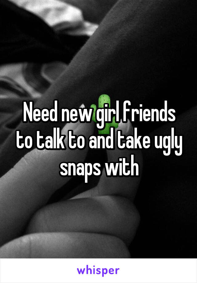 Need new girl friends to talk to and take ugly snaps with