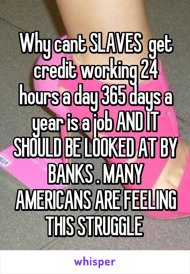 Why cant SLAVES  get credit working 24 hours a day 365 days a year is a job AND IT SHOULD BE LOOKED AT BY BANKS . MANY AMERICANS ARE FEELING THIS STRUGGLE 