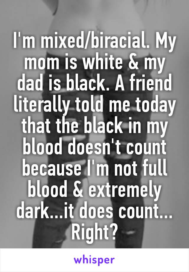 I'm mixed/biracial. My mom​ is white & my dad is black. A friend literally told me today that the black in my blood doesn't count because I'm not full blood & extremely dark...it does count... Right?