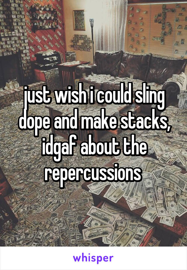 just wish i could sling dope and make stacks, idgaf about the repercussions 