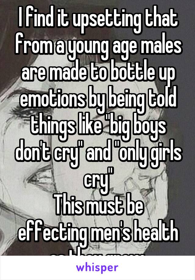 I find it upsetting that from a young age males are made to bottle up emotions by being told things like "big boys don't cry" and "only girls cry"
This must be effecting men's health as they grow 