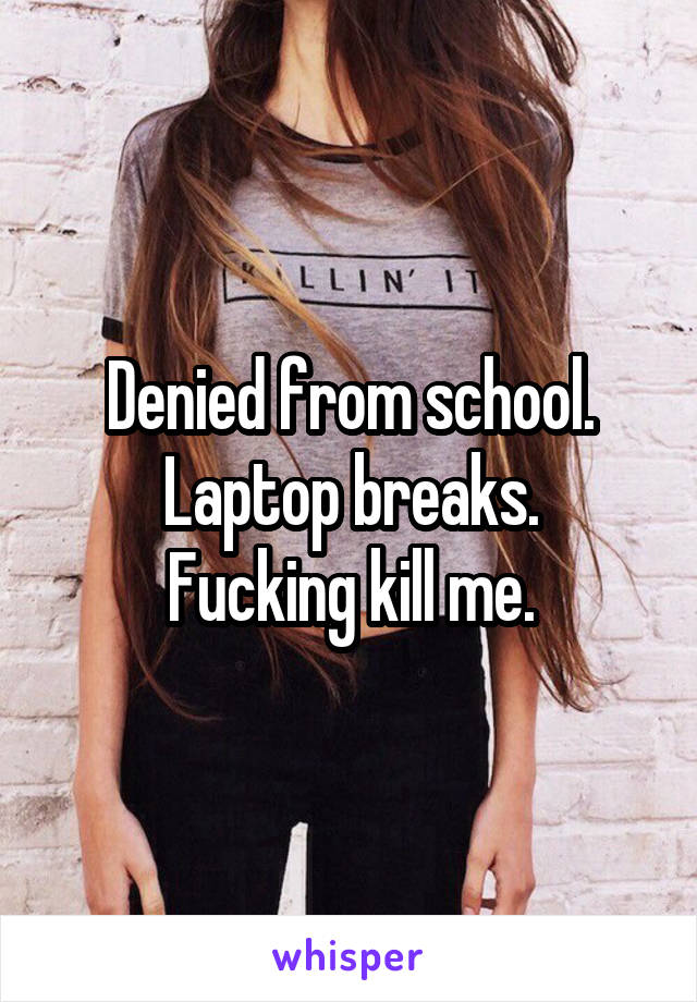 Denied from school.
Laptop breaks.
Fucking kill me.