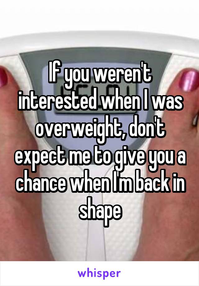 If you weren't interested when I was overweight, don't expect me to give you a chance when I'm back in shape