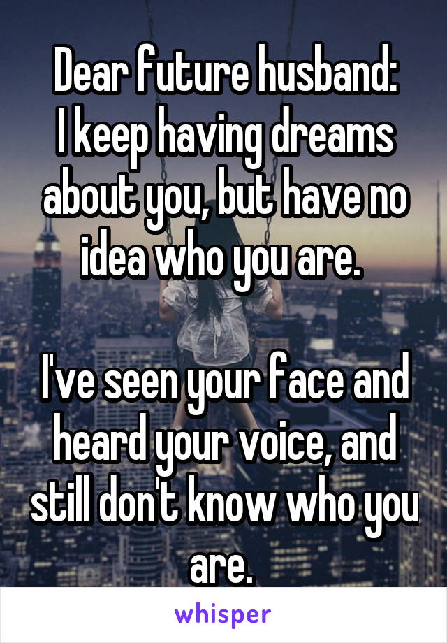     Dear future husband:
I keep having dreams about you, but have no idea who you are. 

I've seen your face and heard your voice, and still don't know who you are. 