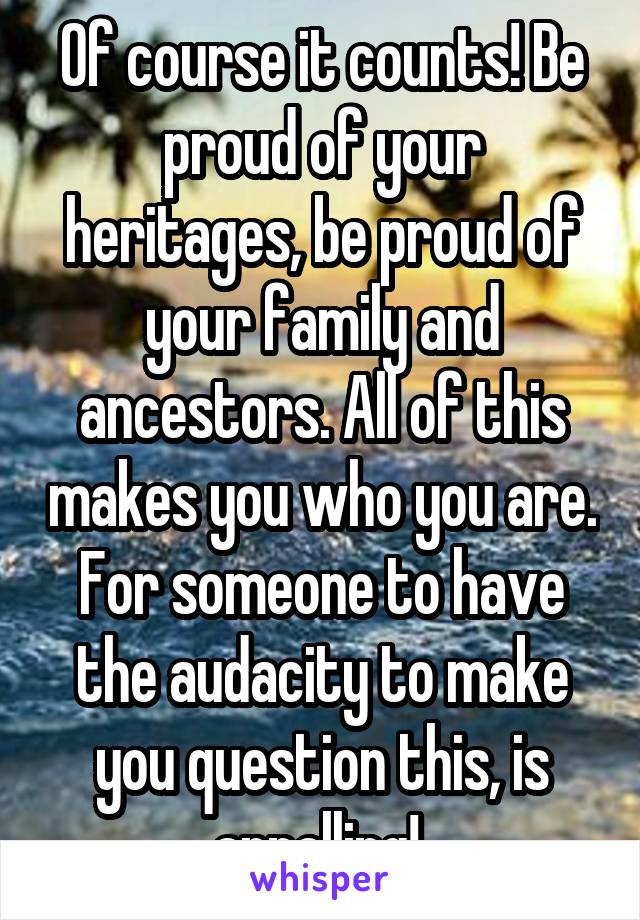 Of course it counts! Be proud of your heritages, be proud of your family and ancestors. All of this makes you who you are. For someone to have the audacity to make you question this, is appalling! 