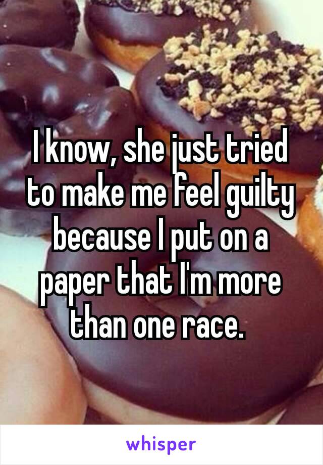 I know, she just tried to make me feel guilty because I put on a paper that I'm more than​ one race. 