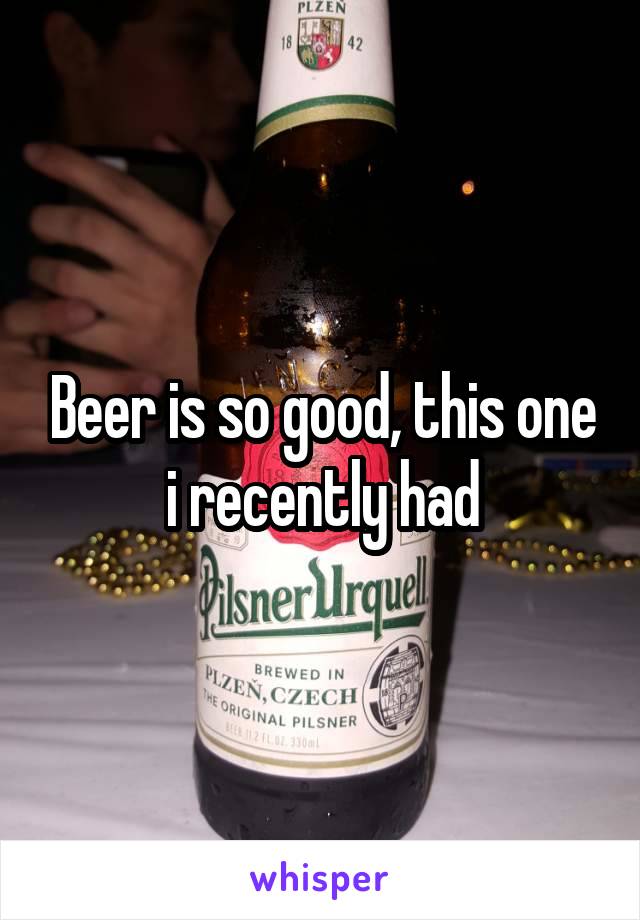 Beer is so good, this one i recently had