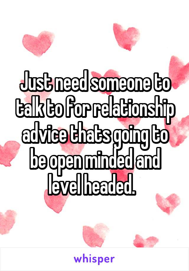  Just need someone to talk to for relationship advice thats going to be open minded and level headed.  