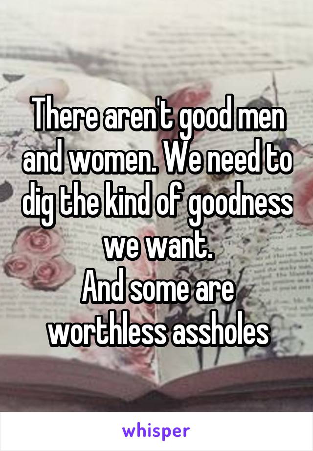 There aren't good men and women. We need to dig the kind of goodness we want.
And some are worthless assholes