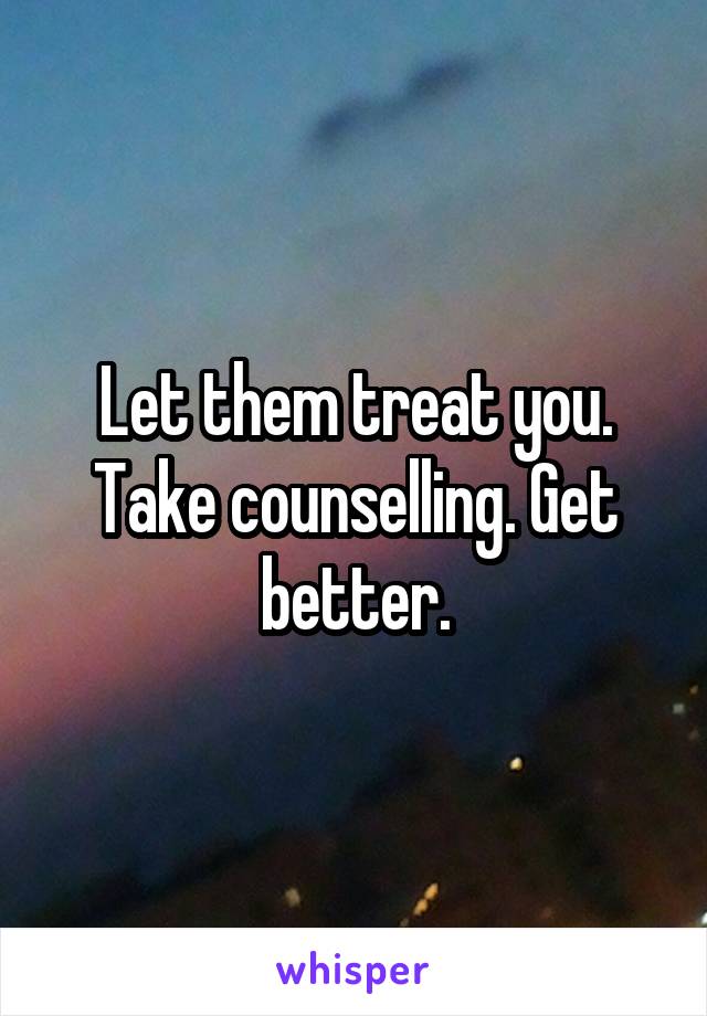 Let them treat you. Take counselling. Get better.