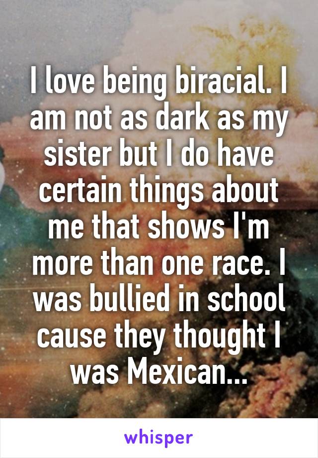 I love being biracial. I am not as dark as my sister but I do have certain things about me that shows I'm more than one race. I was bullied in school cause they thought I was Mexican...