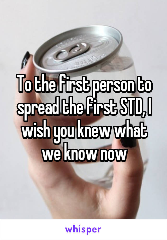 To the first person to spread the first STD, I wish you knew what we know now