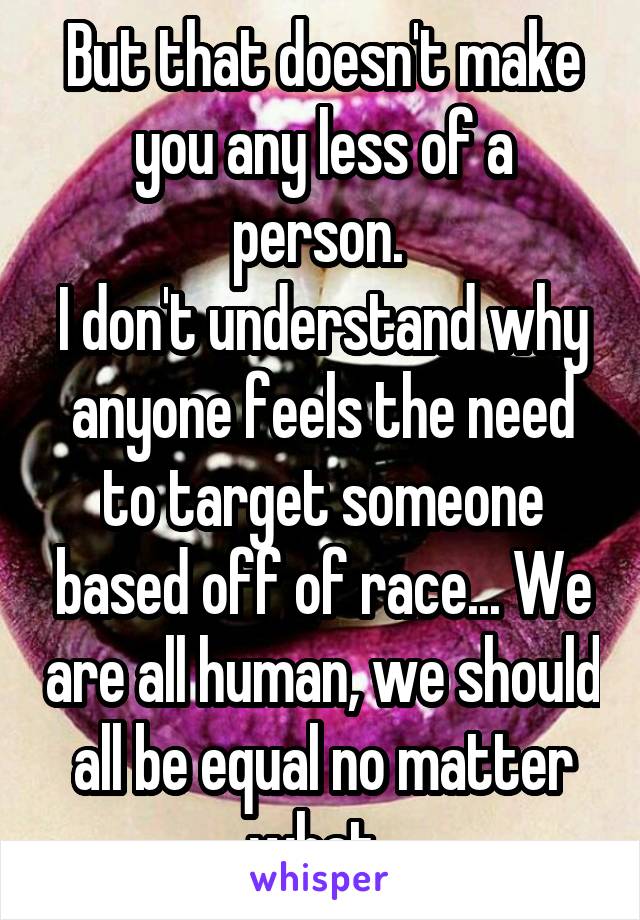 But that doesn't make you any less of a person. 
I don't understand why anyone feels the need to target someone based off of race... We are all human, we should all be equal no matter what. 