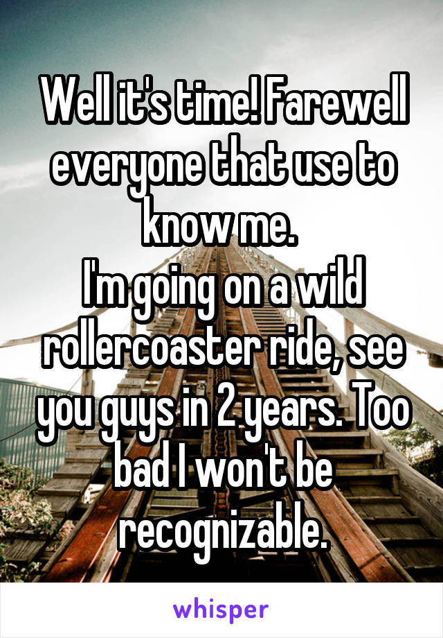 Well it's time! Farewell everyone that use to know me. 
I'm going on a wild rollercoaster ride, see you guys in 2 years. Too bad I won't be recognizable.