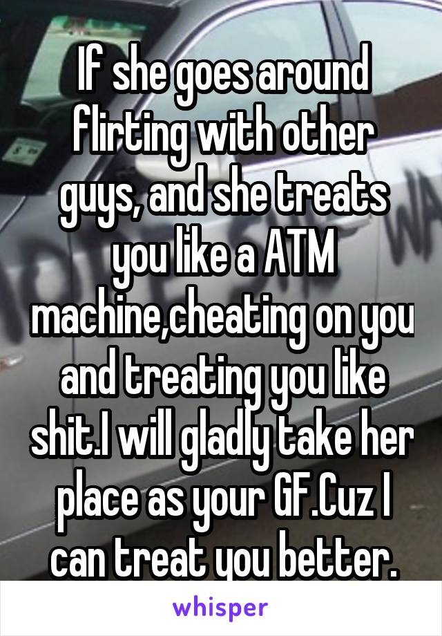 If she goes around flirting with other guys, and she treats you like a ATM machine,cheating on you and treating you like shit.I will gladly take her place as your GF.Cuz I can treat you better.