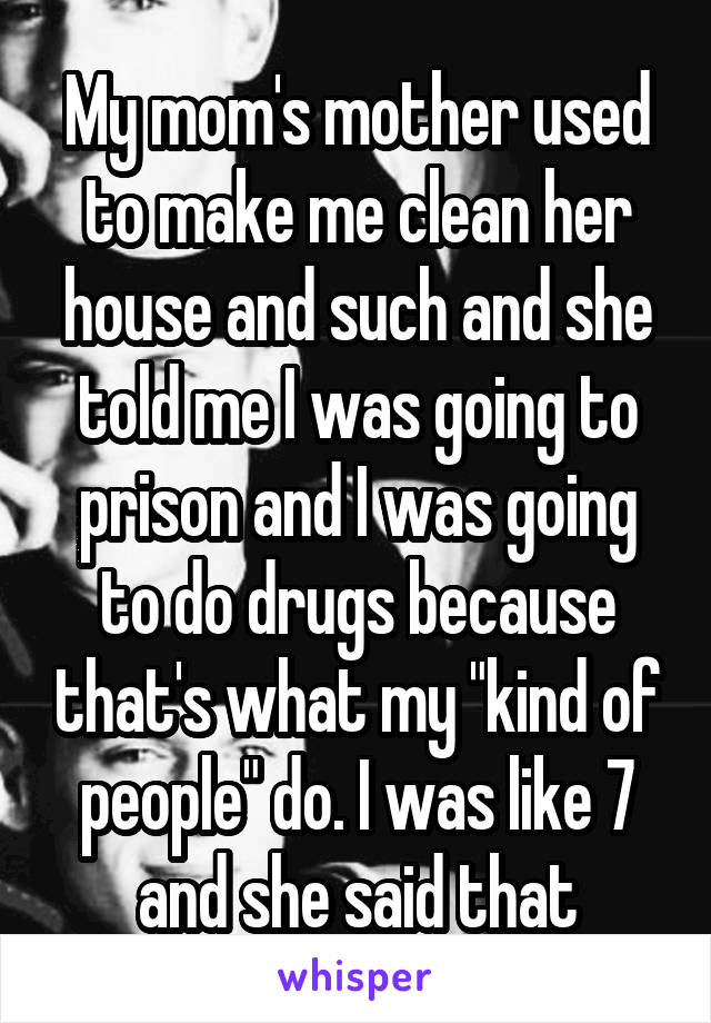 My mom's mother used to make me clean her house and such and she told me I was going to prison and I was going to do drugs because that's what my "kind of people" do. I was like 7 and she said that