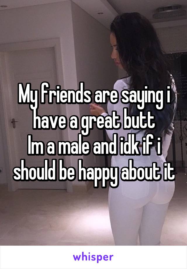 My friends are saying i have a great butt
Im a male and idk if i should be happy about it