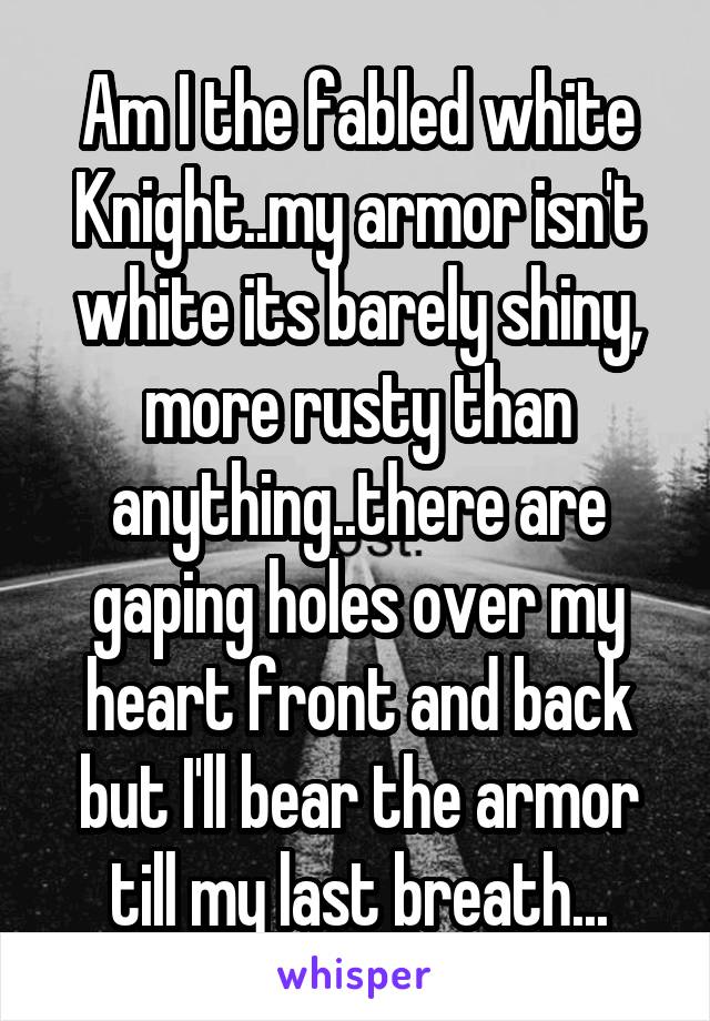 Am I the fabled white Knight..my armor isn't white its barely shiny, more rusty than anything..there are gaping holes over my heart front and back but I'll bear the armor till my last breath...