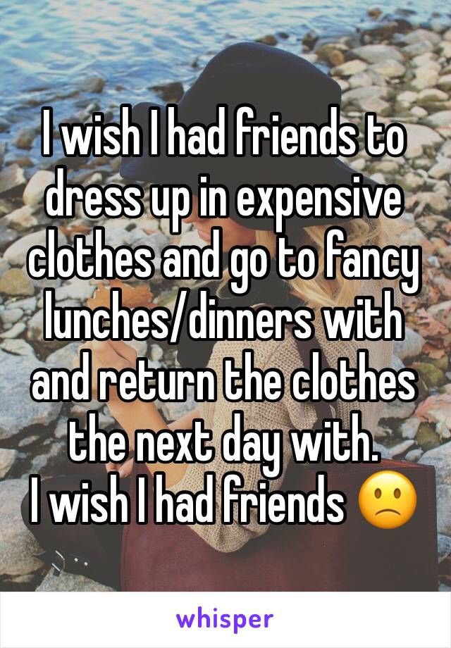 I wish I had friends to dress up in expensive clothes and go to fancy lunches/dinners with and return the clothes the next day with. 
I wish I had friends 🙁