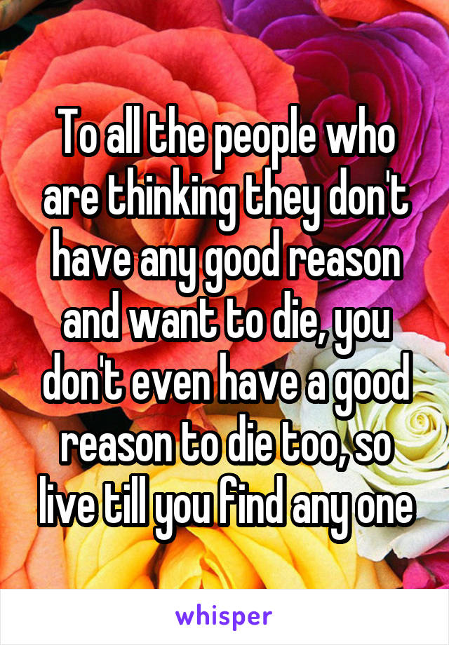 To all the people who are thinking they don't have any good reason and want to die, you don't even have a good reason to die too, so live till you find any one